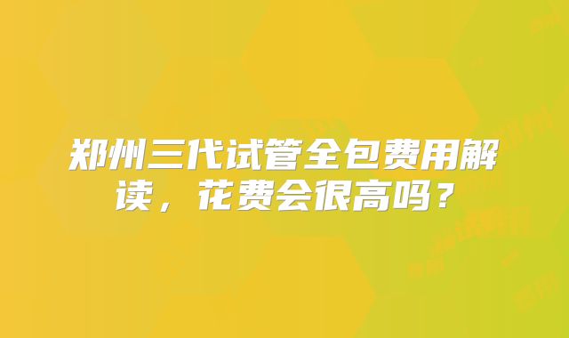 郑州三代试管全包费用解读，花费会很高吗？