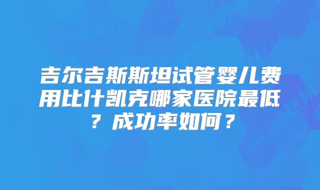 吉尔吉斯斯坦试管婴儿费用比什凯克哪家医院最低？成功率如何？