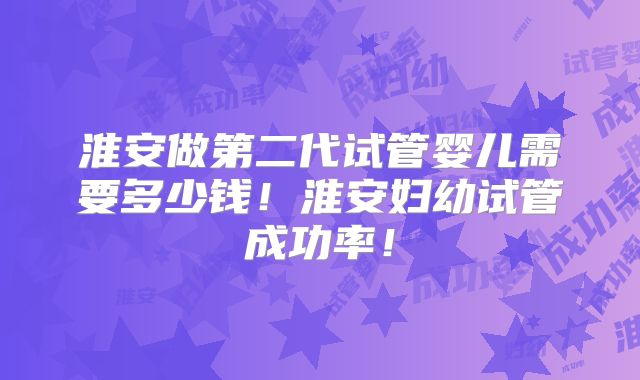 淮安做第二代试管婴儿需要多少钱！淮安妇幼试管成功率！