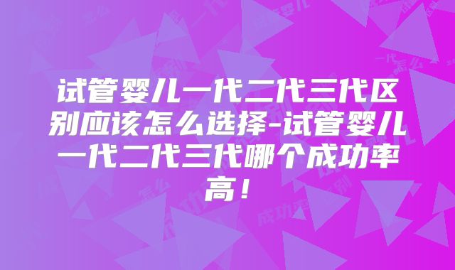 试管婴儿一代二代三代区别应该怎么选择-试管婴儿一代二代三代哪个成功率高！