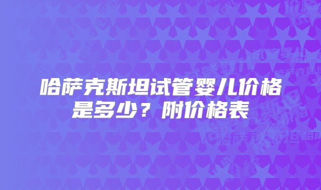 哈萨克斯坦试管婴儿价格是多少?附价格表