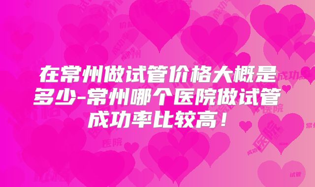 在常州做试管价格大概是多少-常州哪个医院做试管成功率比较高！