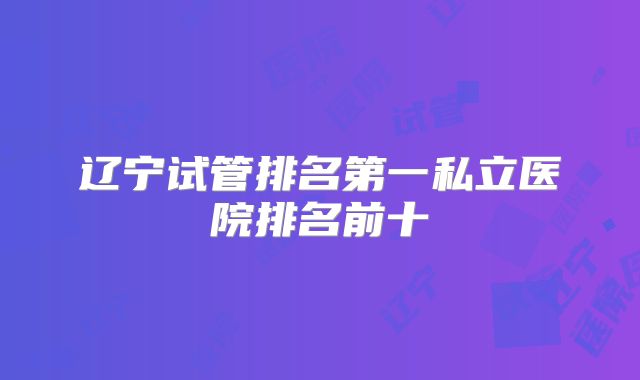 辽宁试管排名第一私立医院排名前十