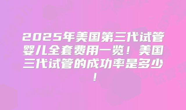 2025年美国第三代试管婴儿全套费用一览！美国三代试管的成功率是多少！
