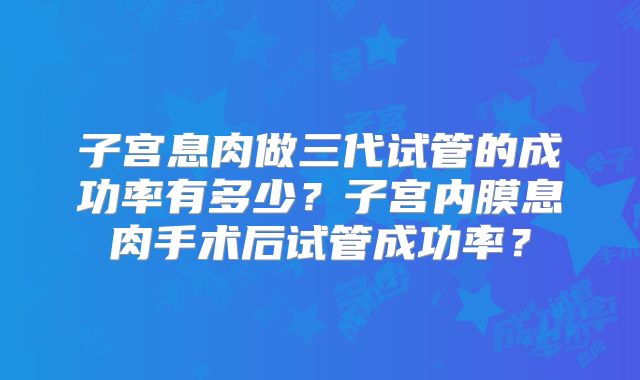 子宫息肉做三代试管的成功率有多少？子宫内膜息肉手术后试管成功率？