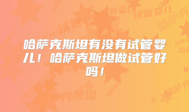 哈萨克斯坦有没有试管婴儿！哈萨克斯坦做试管好吗！