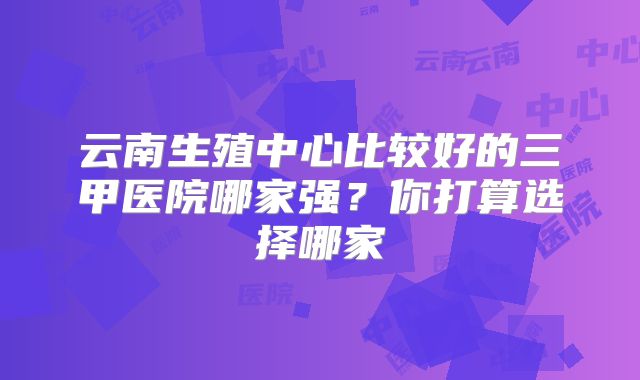 云南生殖中心比较好的三甲医院哪家强？你打算选择哪家