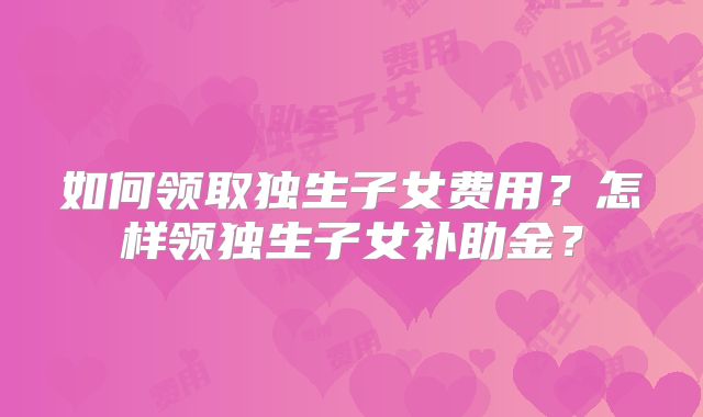 如何领取独生子女费用？怎样领独生子女补助金？