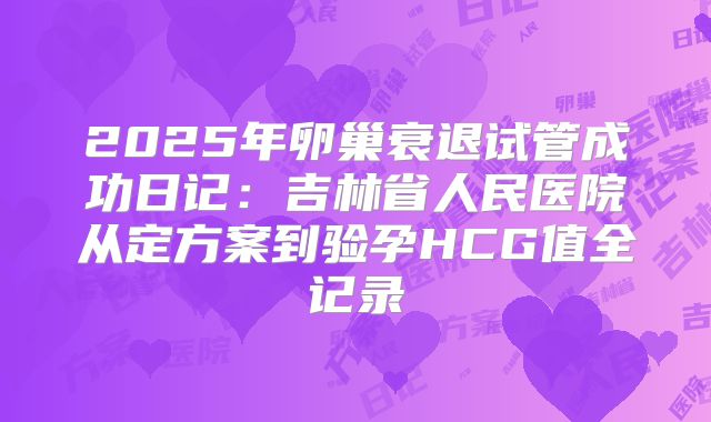 2025年卵巢衰退试管成功日记：吉林省人民医院从定方案到验孕HCG值全记录