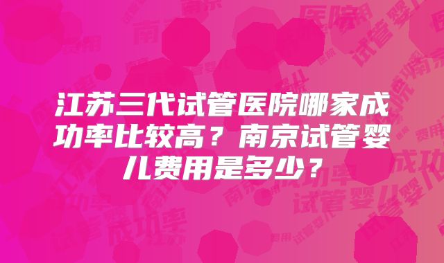 江苏三代试管医院哪家成功率比较高?南京试管婴儿费用是多少?