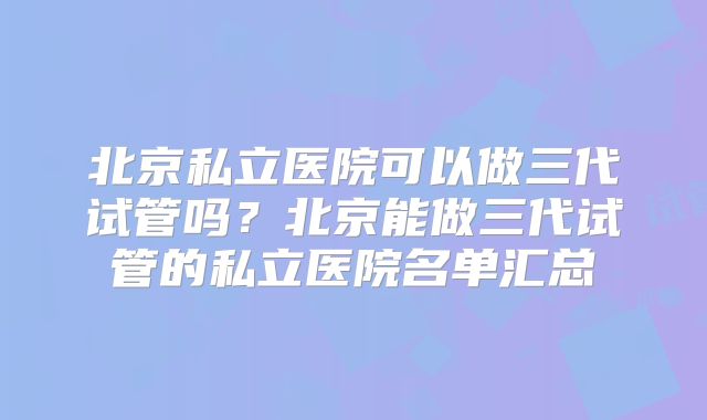 北京私立医院可以做三代试管吗？北京能做三代试管的私立医院名单汇总