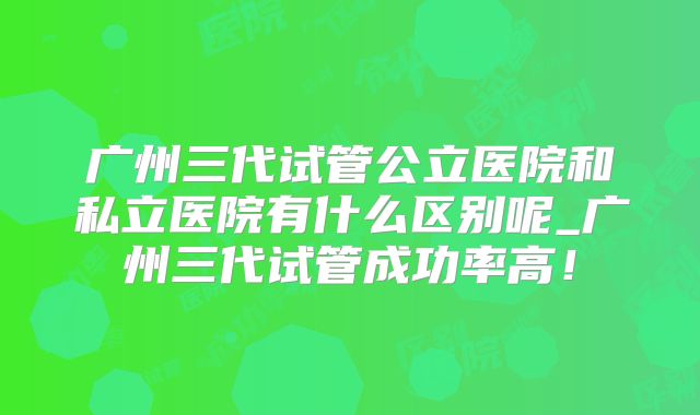 广州三代试管公立医院和私立医院有什么区别呢_广州三代试管成功率高!