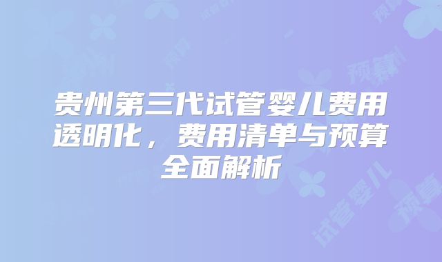 贵州第三代试管婴儿费用透明化，费用清单与预算全面解析