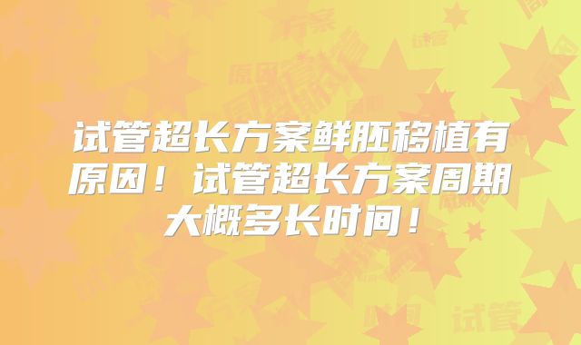 试管超长方案鲜胚移植有原因！试管超长方案周期大概多长时间！