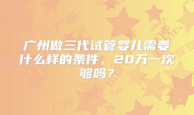 广州做三代试管婴儿需要什么样的条件，20万一次够吗？