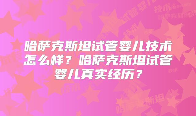 哈萨克斯坦试管婴儿技术怎么样？哈萨克斯坦试管婴儿真实经历？