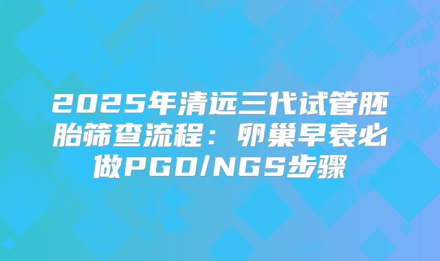 2025年清远三代试管胚胎筛查流程：卵巢早衰必做PGD/NGS步骤