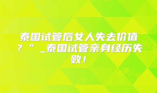 泰国试管后女人失去价值？”_泰国试管亲身经历失败！