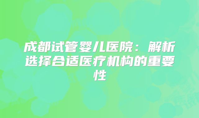 成都试管婴儿医院：解析选择合适医疗机构的重要性