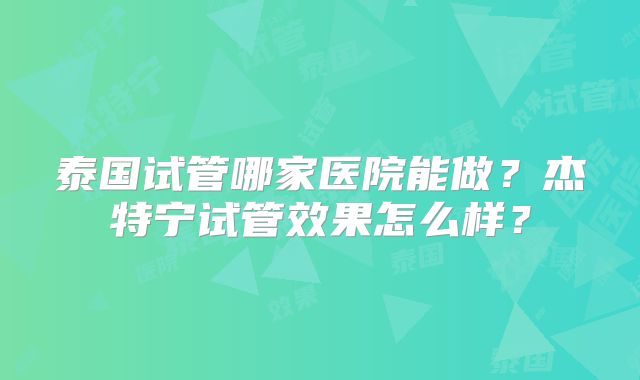 泰国试管哪家医院能做？杰特宁试管效果怎么样？