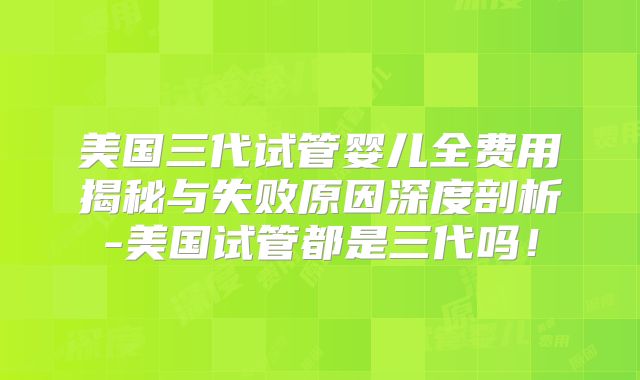 美国三代试管婴儿全费用揭秘与失败原因深度剖析-美国试管都是三代吗！