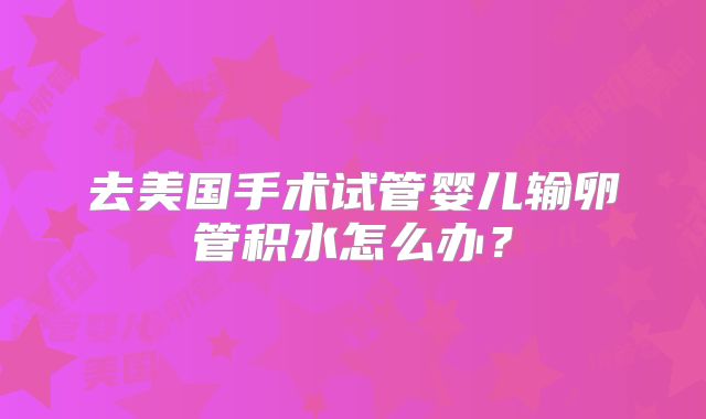 去美国手术试管婴儿输卵管积水怎么办？
