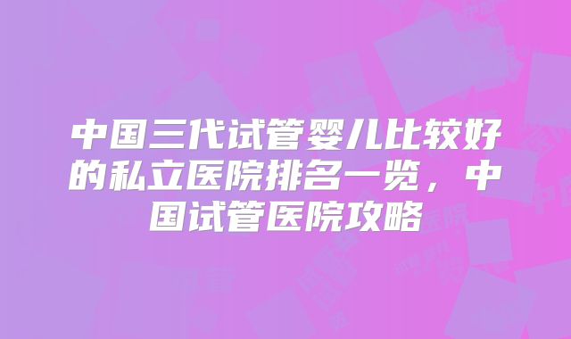 中国三代试管婴儿比较好的私立医院排名一览，中国试管医院攻略