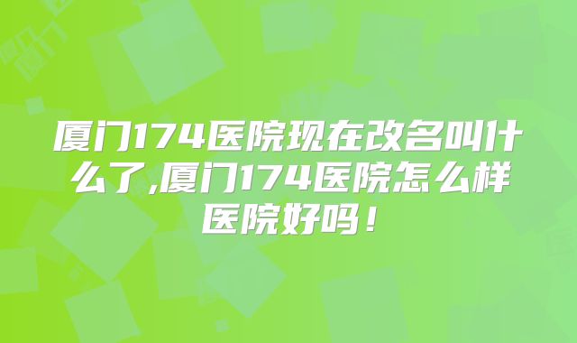 厦门174医院现在改名叫什么了,厦门174医院怎么样医院好吗!