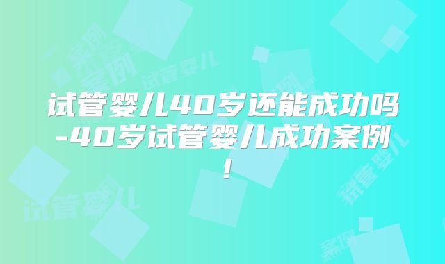 试管婴儿40岁还能成功吗-40岁试管婴儿成功案例！