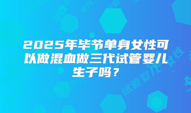 2025年毕节单身女性可以做混血做三代试管婴儿生子吗？