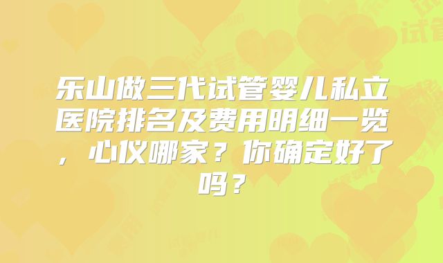 乐山做三代试管婴儿私立医院排名及费用明细一览，心仪哪家？你确定好了吗？