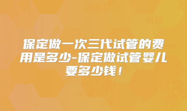 保定做一次三代试管的费用是多少-保定做试管婴儿要多少钱！
