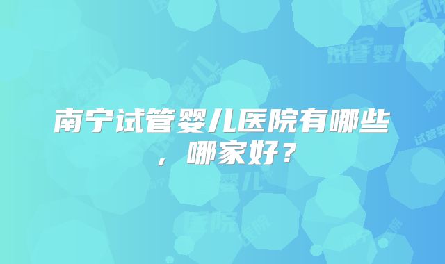 南宁试管婴儿医院有哪些，哪家好？