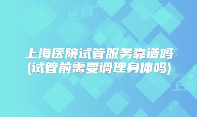 上海医院试管服务靠谱吗(试管前需要调理身体吗)