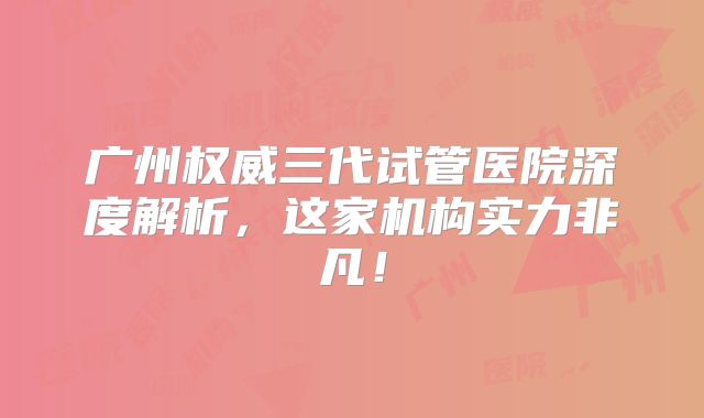 广州权威三代试管医院深度解析，这家机构实力非凡！