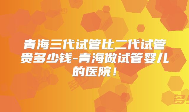 青海三代试管比二代试管贵多少钱-青海做试管婴儿的医院！
