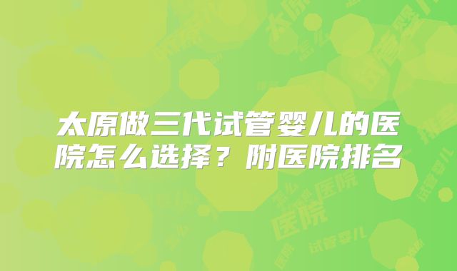 太原做三代试管婴儿的医院怎么选择？附医院排名