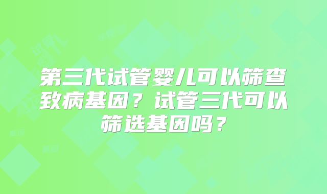 第三代试管婴儿可以筛查致病基因？试管三代可以筛选基因吗？