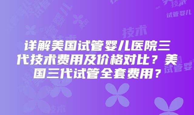 详解美国试管婴儿医院三代技术费用及价格对比？美国三代试管全套费用？