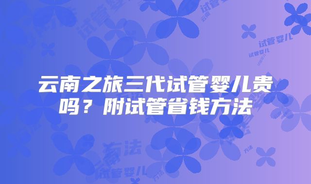 云南之旅三代试管婴儿贵吗？附试管省钱方法