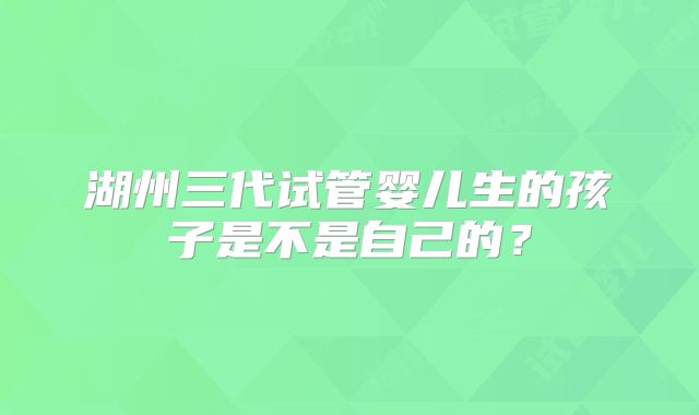 湖州三代试管婴儿生的孩子是不是自己的？