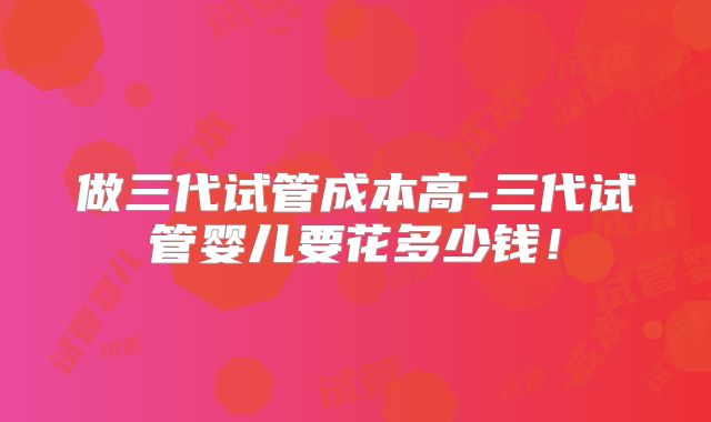 做三代试管成本高-三代试管婴儿要花多少钱！