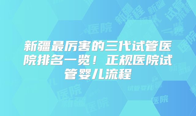 新疆最厉害的三代试管医院排名一览!正规医院试管婴儿流程