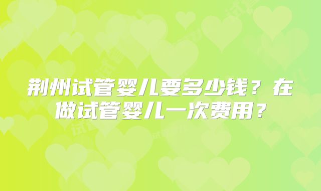 荆州试管婴儿要多少钱？在做试管婴儿一次费用？