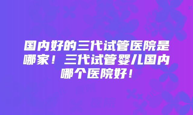 国内好的三代试管医院是哪家！三代试管婴儿国内哪个医院好！
