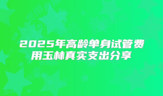 2025年高龄单身试管费用玉林真实支出分享