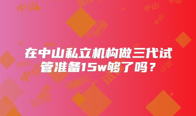 在中山私立机构做三代试管准备15w够了吗？