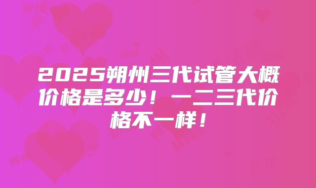 2025朔州三代试管大概价格是多少!一二三代价格不一样!