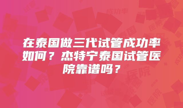 在泰国做三代试管成功率如何?杰特宁泰国试管医院靠谱吗?