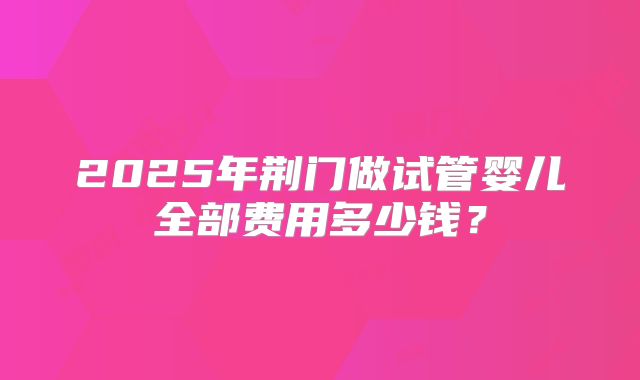 2025年荆门做试管婴儿全部费用多少钱？